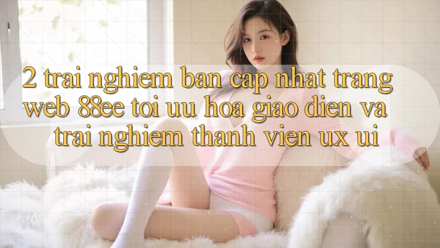 2. Trải nghiệm Bản Cập Nhật Trang web 88ee: Tối Ưu Hóa Giao Diện Và Trải Nghiệm Thành viên (UX/UI) 2. Trải nghiệm Bản Cập Nhật Trang web 88ee: Tối Ưu Hóa Giao Diện Và Trải Nghiệm Thành viên (UX/UI)