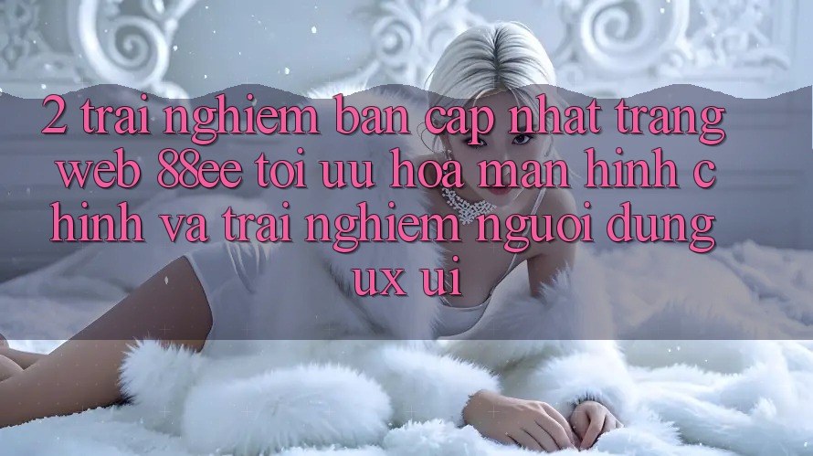 2. Trải nghiệm Bản Cập Nhật Trang web 88ee: Tối Ưu Hóa Màn hình chính Và Trải Nghiệm Người Dùng (UX/UI)