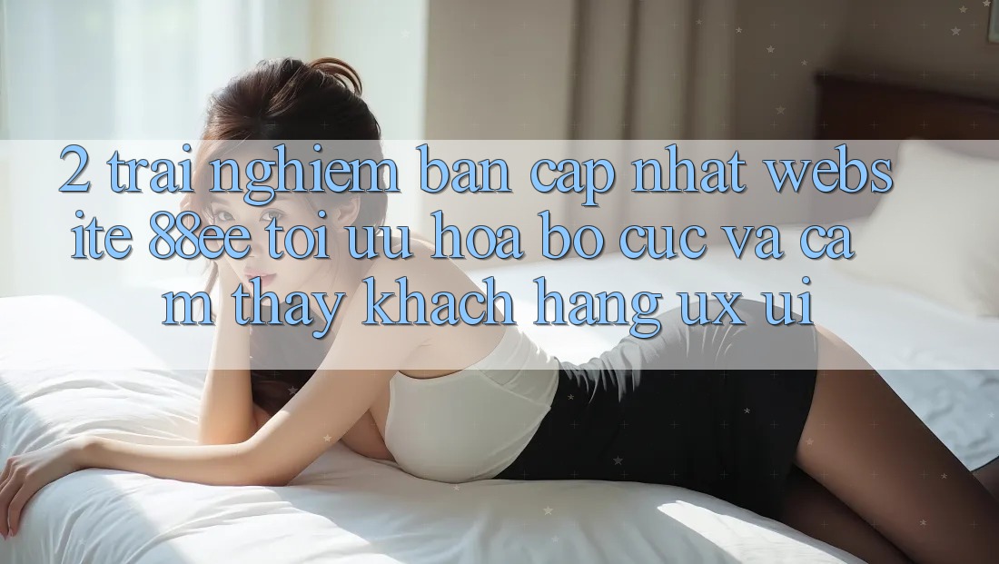 2. Trải nghiệm Bản Cập Nhật Website 88ee: Tối Ưu Hóa Bố cục Và Cảm thấy Khách hàng (UX/UI)