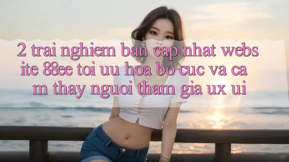2. Trải nghiệm Bản Cập Nhật Website 88ee: Tối Ưu Hóa Bố cục Và Cảm thấy Người tham gia (UX/UI)