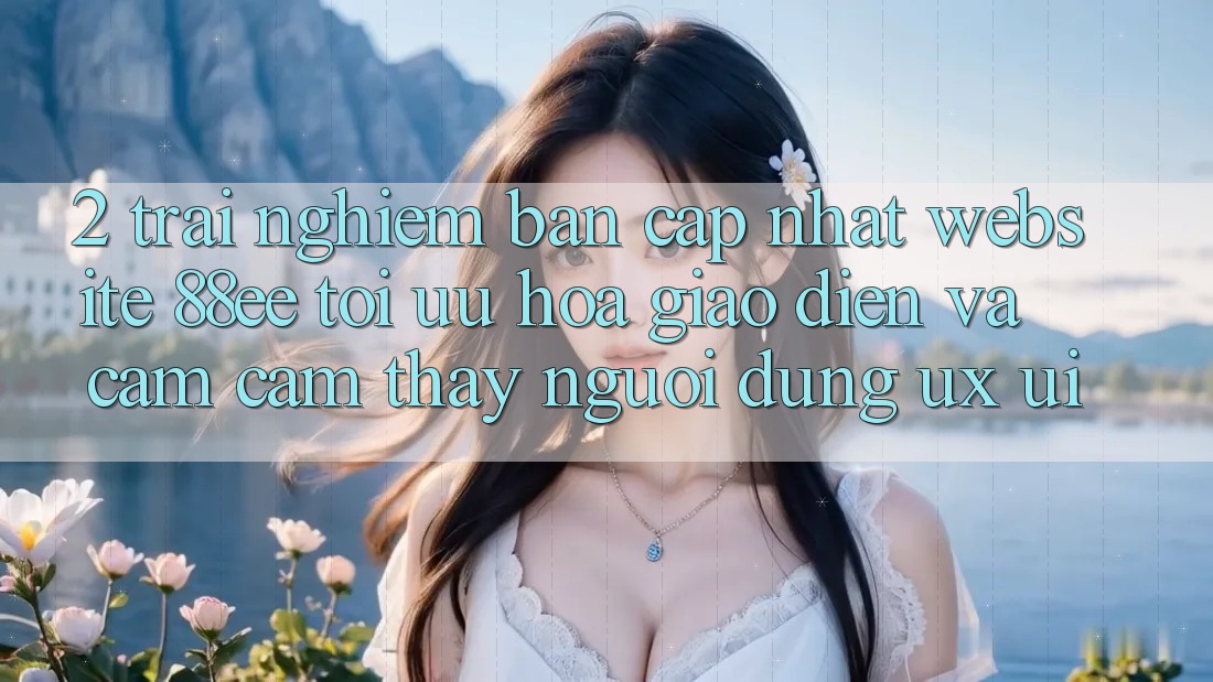 2. Trải nghiệm Bản Cập Nhật Website 88ee: Tối Ưu Hóa Giao Diện Và Cảm cảm thấy Người Dùng (UX/UI)