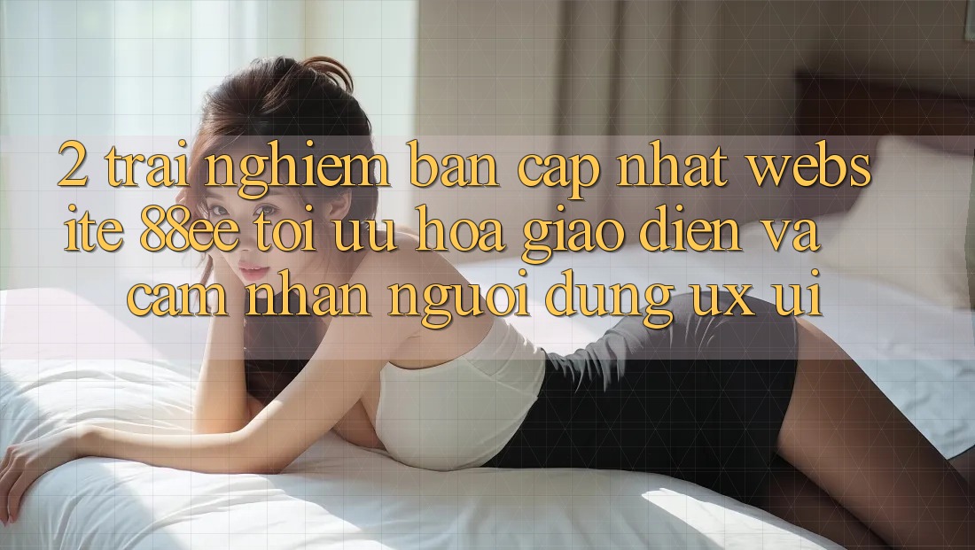 2. Trải nghiệm Bản Cập Nhật Website 88ee: Tối Ưu Hóa Giao Diện Và Cảm nhận Người Dùng (UX/UI)