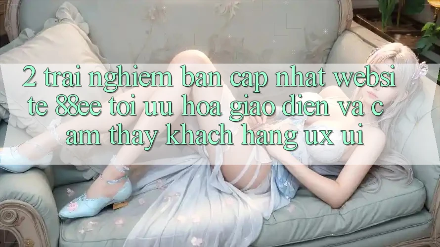 2. Trải nghiệm Bản Cập Nhật Website 88ee: Tối Ưu Hóa Giao Diện Và Cảm thấy Khách hàng (UX/UI) 2. Trải nghiệm Bản Cập Nhật Website 88ee: Tối Ưu Hóa Giao Diện Và Cảm thấy Khách hàng (UX/UI)