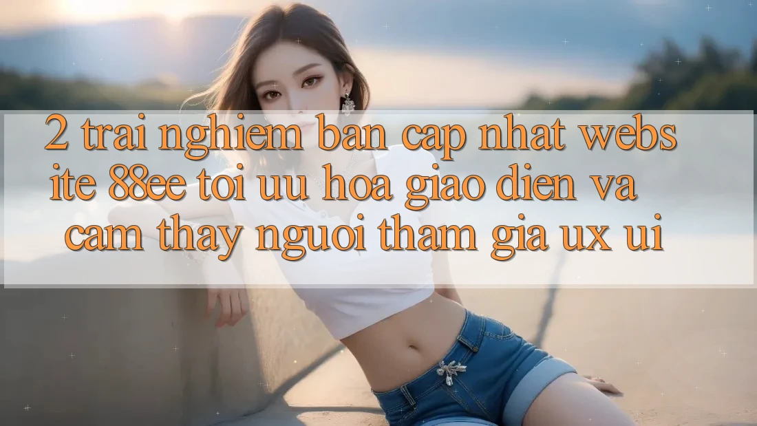 2. Trải nghiệm Bản Cập Nhật Website 88ee: Tối Ưu Hóa Giao Diện Và Cảm thấy Người tham gia (UX/UI)