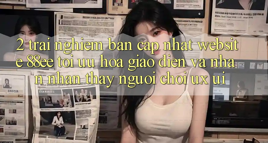 2. Trải nghiệm Bản Cập Nhật Website 88ee: Tối Ưu Hóa Giao Diện Và Nhận nhận thấy Người chơi (UX/UI)