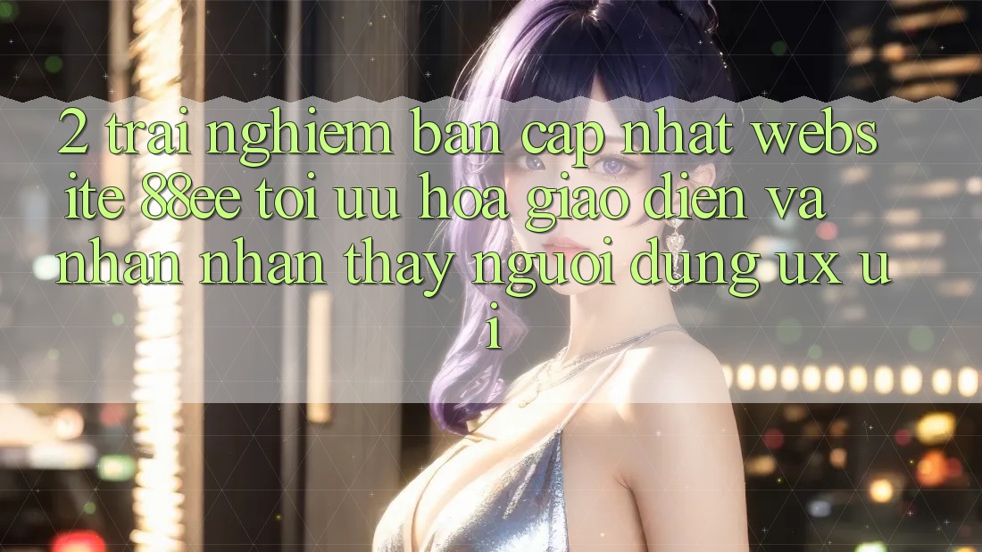 2. Trải nghiệm Bản Cập Nhật Website 88ee: Tối Ưu Hóa Giao Diện Và Nhận nhận thấy Người Dùng (UX/UI) 2. Trải nghiệm Bản Cập Nhật Website 88ee: Tối Ưu Hóa Giao Diện Và Nhận nhận thấy Người Dùng (UX/UI)