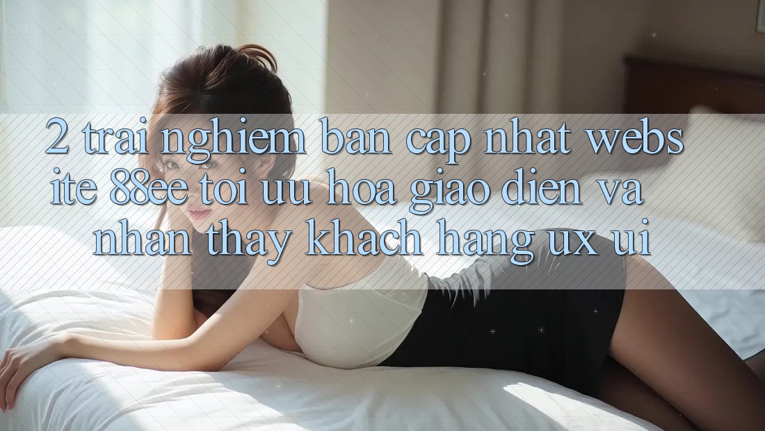 2. Trải nghiệm Bản Cập Nhật Website 88ee: Tối Ưu Hóa Giao Diện Và Nhận thấy Khách hàng (UX/UI)