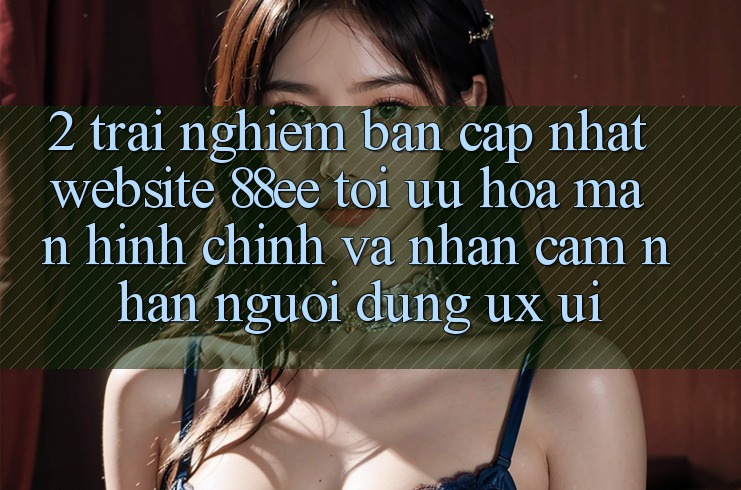 2. Trải nghiệm Bản Cập Nhật Website 88ee: Tối Ưu Hóa Màn hình chính Và Nhận cảm nhận Người Dùng (UX/UI)