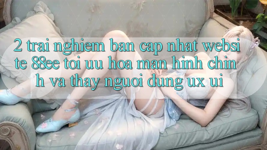 2. Trải nghiệm Bản Cập Nhật Website 88ee: Tối Ưu Hóa Màn hình chính Và Thấy Người Dùng (UX/UI) 2. Trải nghiệm Bản Cập Nhật Website 88ee: Tối Ưu Hóa Màn hình chính Và Thấy Người Dùng (UX/UI)