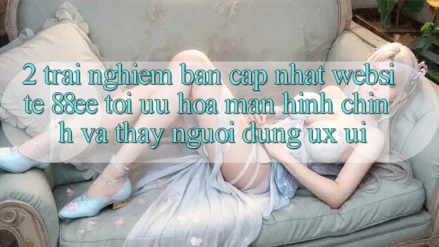 2. Trải nghiệm Bản Cập Nhật Website 88ee: Tối Ưu Hóa Màn hình chính Và Thấy Người Dùng (UX/UI)