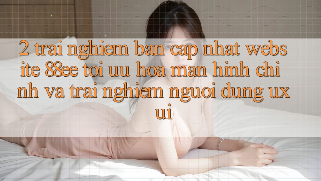 2. Trải nghiệm Bản Cập Nhật Website 88ee: Tối Ưu Hóa Màn hình chính Và Trải Nghiệm Người Dùng (UX/UI)