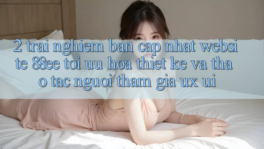 2. Trải nghiệm Bản Cập Nhật Website 88ee: Tối Ưu Hóa Thiết kế Và Thao tác Người tham gia (UX/UI)