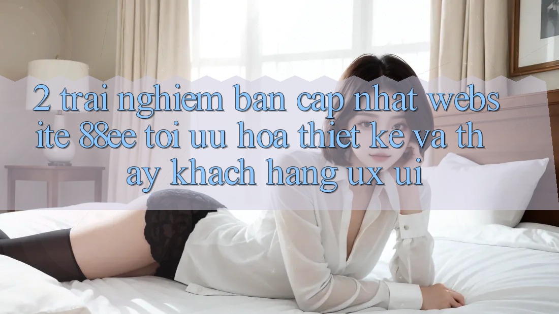2. Trải nghiệm Bản Cập Nhật Website 88ee: Tối Ưu Hóa Thiết kế Và Thấy Khách hàng (UX/UI)