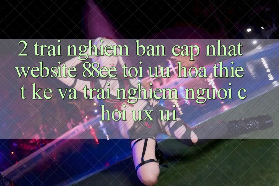 2. Trải nghiệm Bản Cập Nhật Website 88ee: Tối Ưu Hóa Thiết kế Và Trải Nghiệm Người chơi (UX/UI)