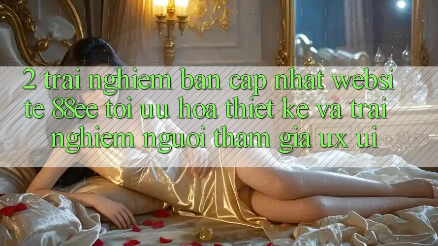 2. Trải nghiệm Bản Cập Nhật Website 88ee: Tối Ưu Hóa Thiết kế Và Trải Nghiệm Người tham gia (UX/UI)