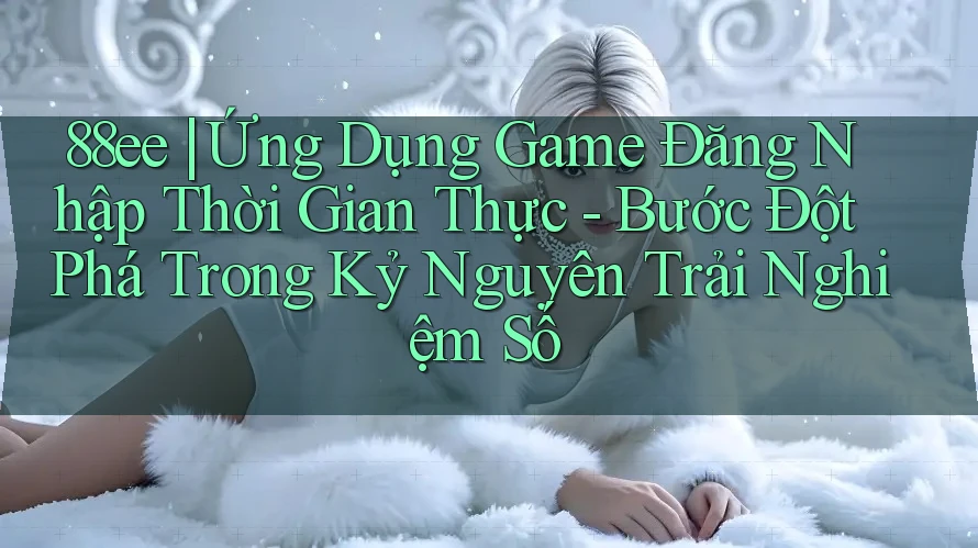 88ee | Ứng Dụng Game Đăng Nhập Thời Gian Thực - Bước Đột Phá Trong Kỷ Nguyên Trải Nghiệm Số