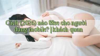 Cách (2026) nào 88ee cho người dùng mobile khách quan