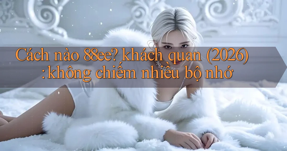 Cách nào 88ee khách quan (2026) không chiếm nhiều bộ nhớ