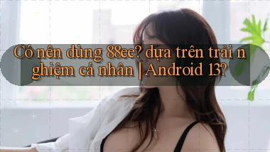 Có nên dùng 88ee dựa trên trải nghiệm cá nhân Android 13