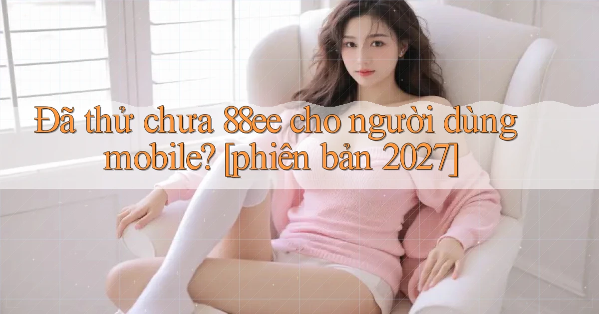 Đã thử chưa 88ee cho người dùng mobile [phiên bản 2027]