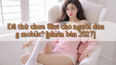 Đã thử chưa 88ee cho người dùng mobile [phiên bản 2027]