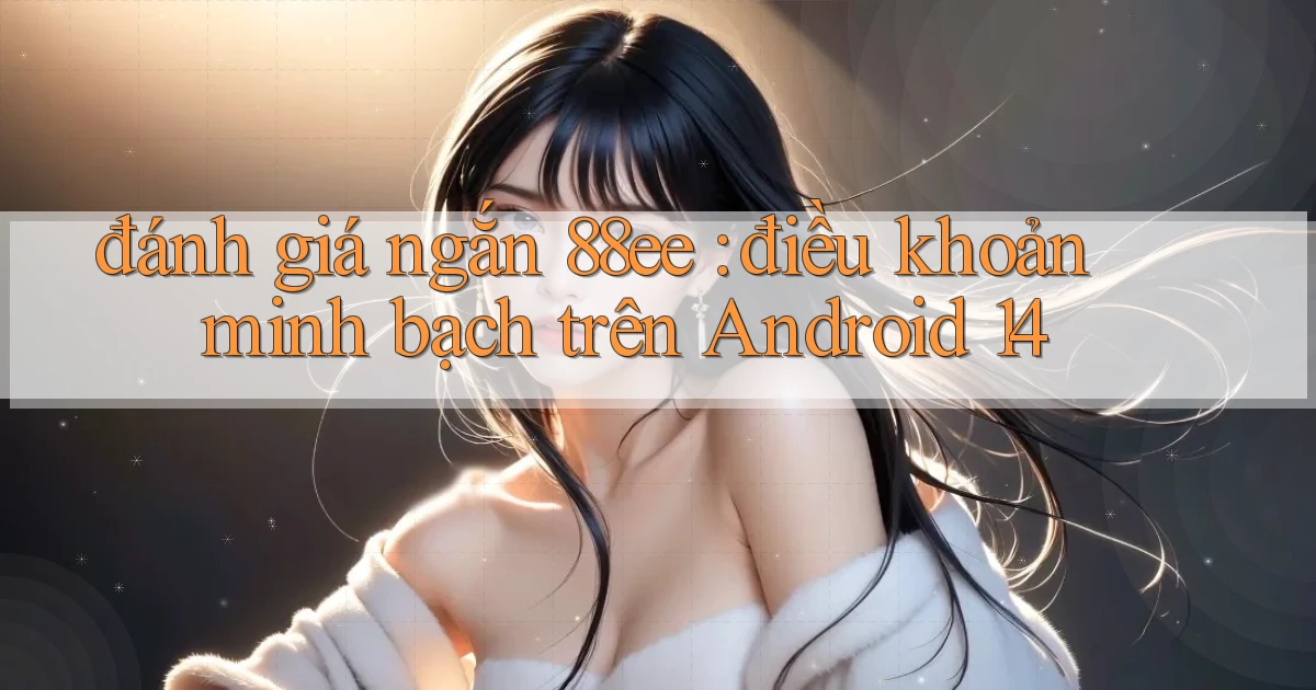 đánh giá ngắn 88ee điều khoản minh bạch trên Android 14