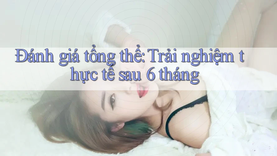 Đánh giá tổng thể — trải nghiệm thực tế sau 6 tháng