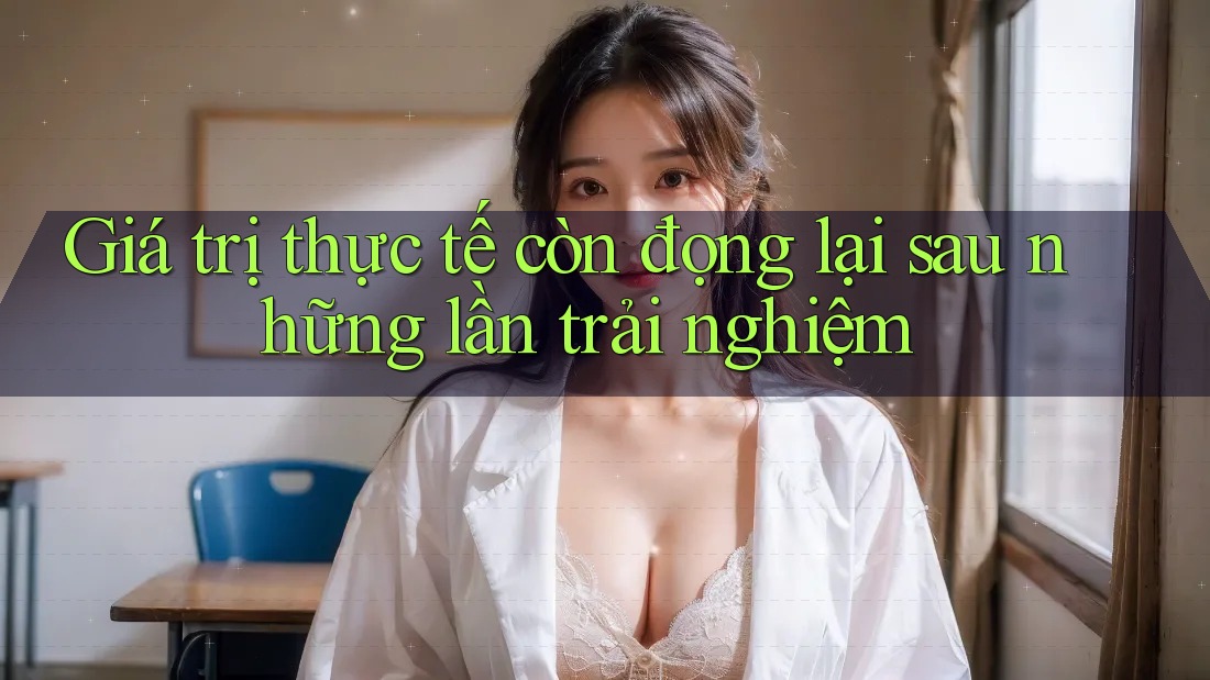 Giá trị thực tế còn đọng lại sau những lần trải nghiệm Giá trị thực tế còn đọng lại sau những lần trải nghiệm