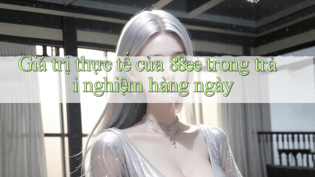 Giá trị thực tế của 88ee trong trải nghiệm hàng ngày