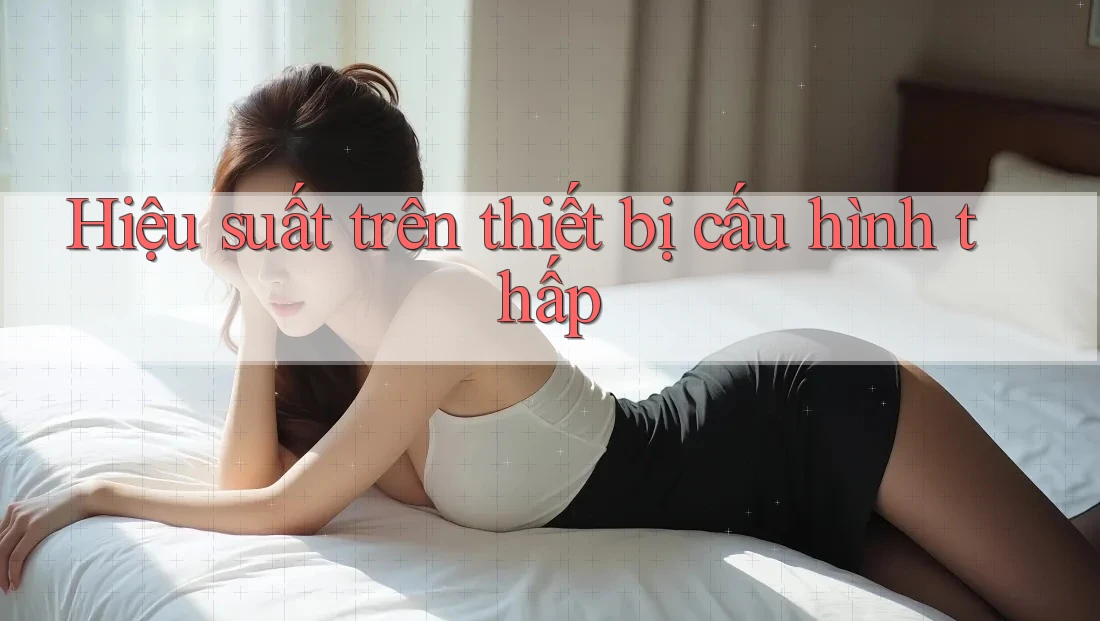 Hiệu suất trên thiết bị cấu hình thấp Hiệu suất trên thiết bị cấu hình thấp
