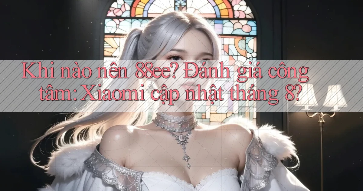 Khi nào nên 88ee đánh giá công tâm Xiaomi cập nhật tháng 8