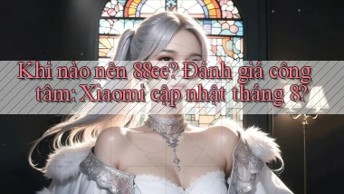 Khi nào nên 88ee đánh giá công tâm Xiaomi cập nhật tháng 8