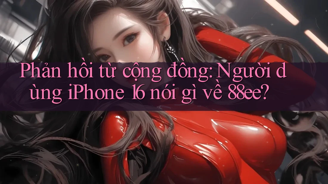 Phản hồi từ cộng đồng: Người dùng iPhone 16 nói gì về 88ee?