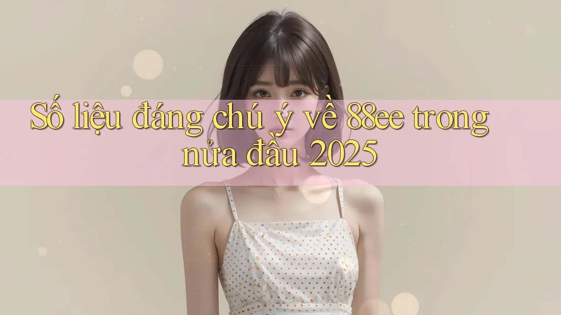 Số liệu đáng chú ý về 88ee trong nửa đầu 2025