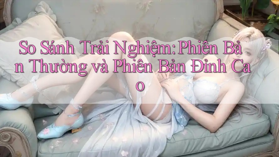 So Sánh Trải Nghiệm: Phiên Bản Thường và Phiên Bản Đỉnh Cao