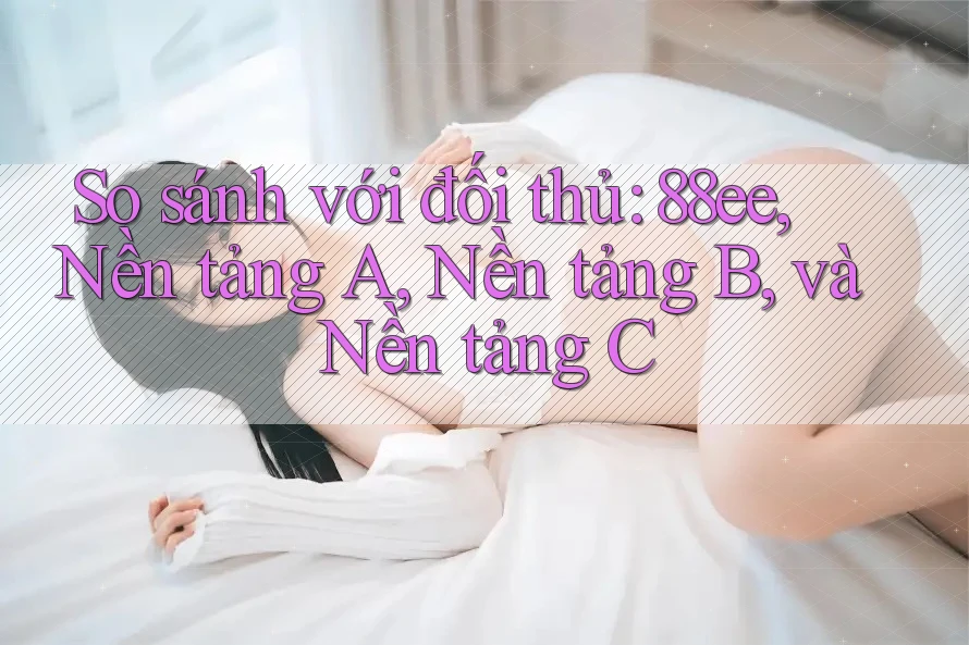 So sánh với đối thủ: 88ee, Nền tảng A, Nền tảng B, và Nền tảng C
