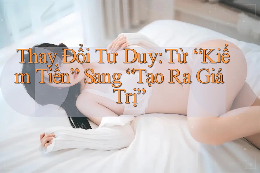 Thay Đổi Tư Duy: Từ “Kiếm Tiền” Sang “Tạo Ra Giá Trị”