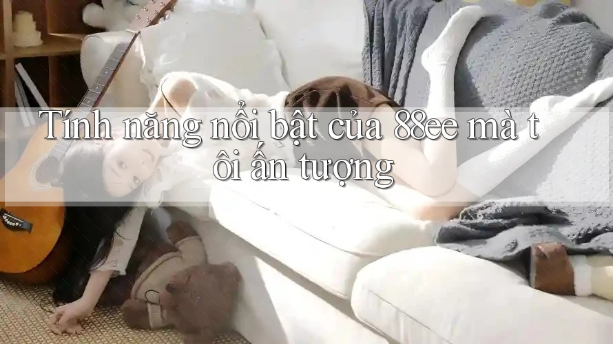 Tính năng nổi bật của 88ee mà tôi ấn tượng Tính năng nổi bật của 88ee mà tôi ấn tượng