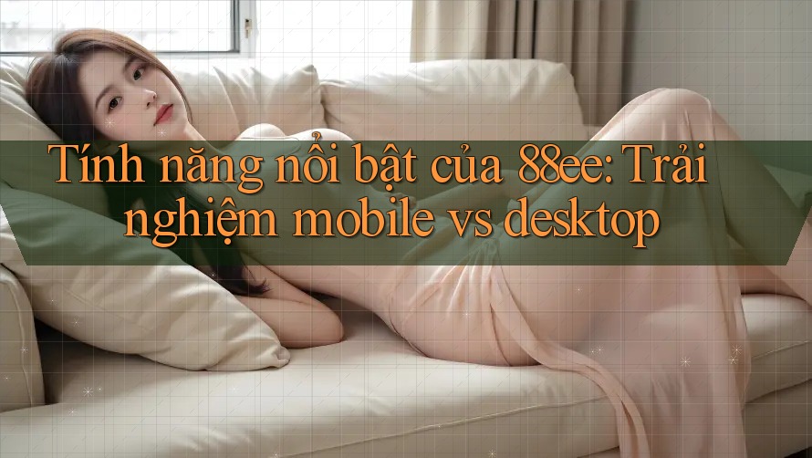 Tính năng nổi bật của 88ee: Trải nghiệm mobile vs desktop