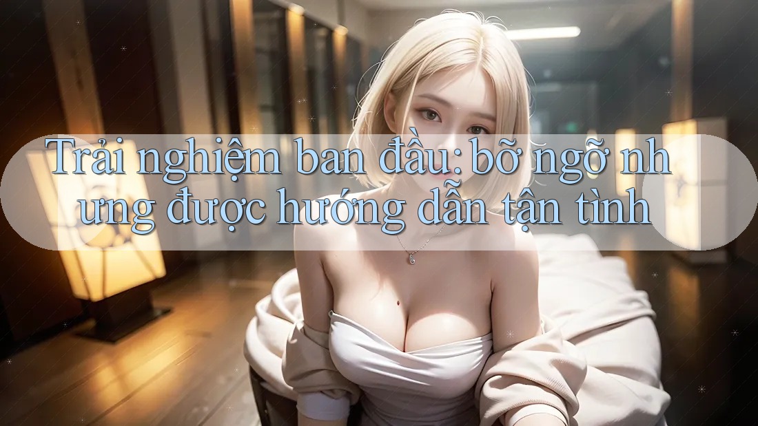 Trải nghiệm ban đầu: bỡ ngỡ nhưng được hướng dẫn tận tình