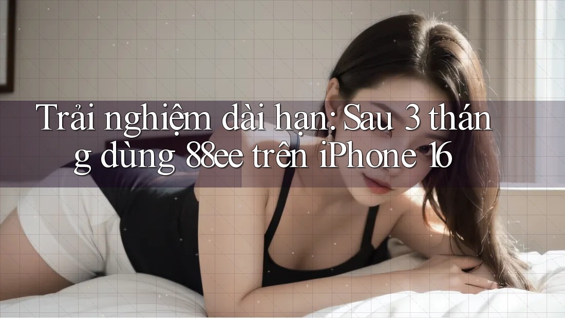 Trải nghiệm dài hạn: Sau 3 tháng dùng 88ee trên iPhone 16