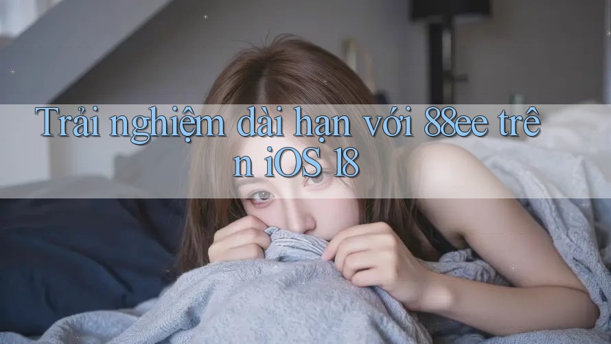 Trải nghiệm dài hạn với 88ee trên iOS 18