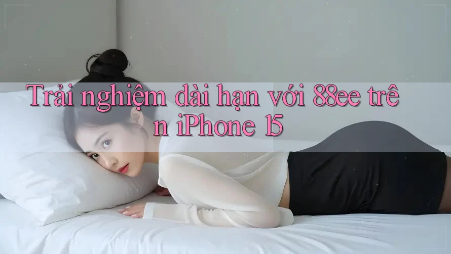 Trải nghiệm dài hạn với 88ee trên iPhone 15