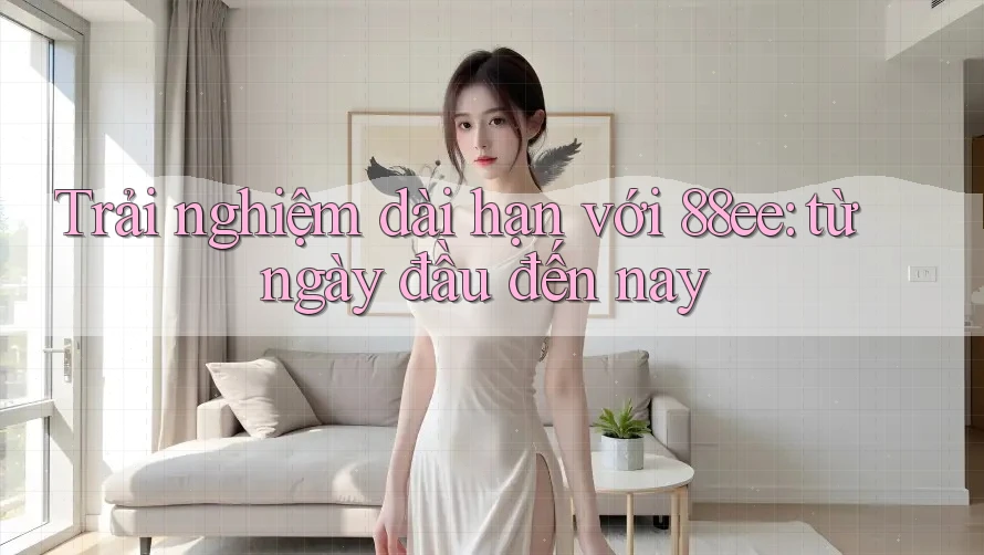 Trải nghiệm dài hạn với 88ee: từ ngày đầu đến nay