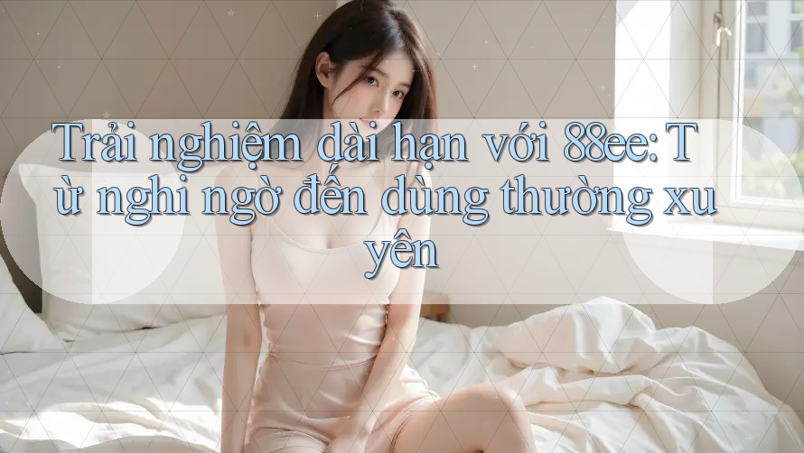 Trải nghiệm dài hạn với 88ee: Từ nghi ngờ đến dùng thường xuyên