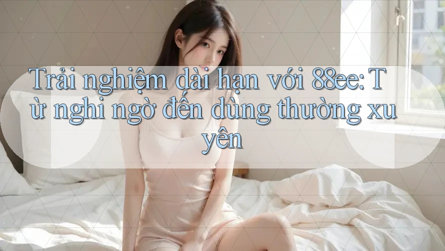 Trải nghiệm dài hạn với 88ee: Từ nghi ngờ đến dùng thường xuyên