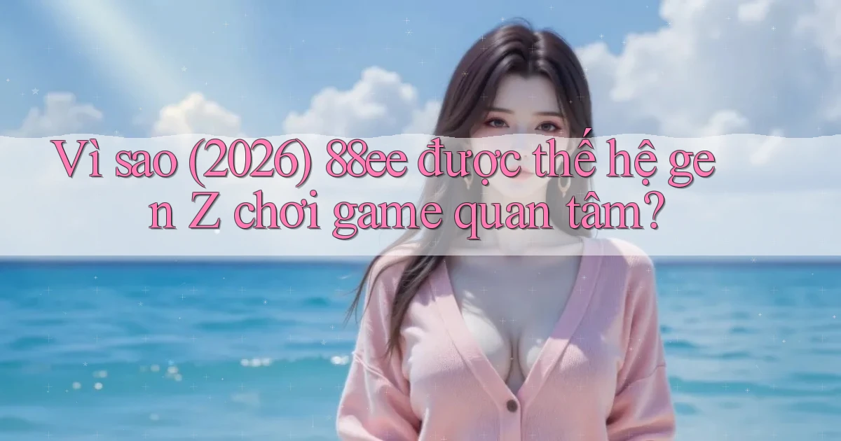 Vì sao (2026) 88ee được thế hệ gen Z chơi game quan tâm