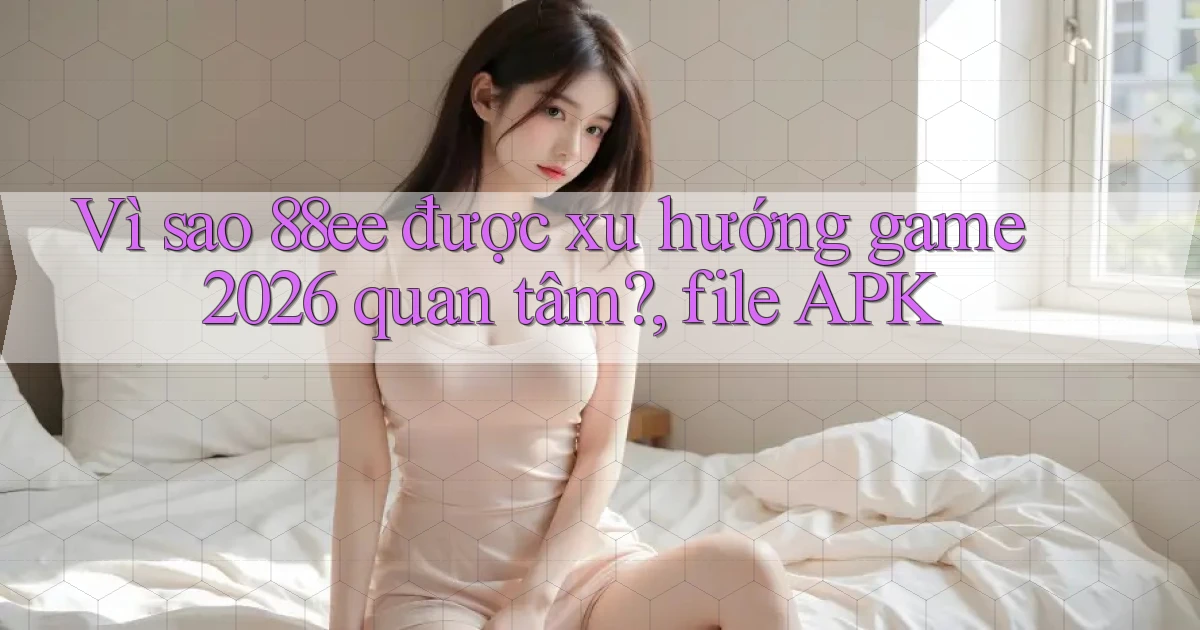 Vì sao 88ee được xu hướng game 2026 quan tâm, file APK