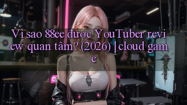 Vì sao 88ee được YouTuber review quan tâm (2026) cloud game